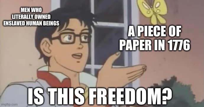 This meme is a play on the phrase "is this a joke?" It features a character from the anime "Lucky Star" in a state of confusion, with a speech bubble saying "Is this freedom?" The text at the top reads "Men who literally owned enslaved human beings" and the text at the bottom reads "A piece of paper in 1776." The meme is a commentary on the irony that the US Declaration of Independence, which is often seen as a symbol of American freedom, was written by and for people who owned slaves. The character's confusion and question is a humorous way of pointing out the hypocrisy of the founding fathers.